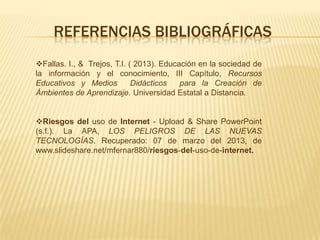 REFERENCIAS BIBLIOGRÁFICAS
Fallas. I., & Trejos, T.I. ( 2013). Educación en la sociedad de
la información y el conocimiento, III Capítulo, Recursos
Educativos y Medios          Didácticos   para la Creación de
Ámbientes de Aprendizaje. Universidad Estatal a Distancia.


Riesgos del uso de Internet - Upload & Share PowerPoint
(s.f.). La APA, LOS PELIGROS DE LAS NUEVAS
TECNOLOGÍAS. Recuperado: 07 de marzo del 2013, de
www.slideshare.net/mfernar880/riesgos-del-uso-de-internet.
 