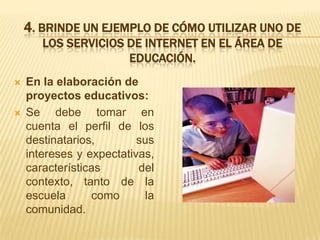 4. BRINDE UN EJEMPLO DE CÓMO UTILIZAR UNO DE
       LOS SERVICIOS DE INTERNET EN EL ÁREA DE
                     EDUCACIÓN.
   En la elaboración de
    proyectos educativos:
   Se debe tomar en
    cuenta el perfil de los
    destinatarios,        sus
    intereses y expectativas,
    características       del
    contexto, tanto de la
    escuela      como      la
    comunidad.
 