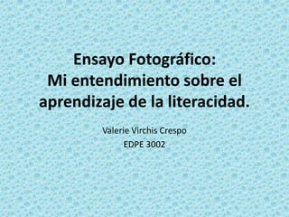 Ensayo Fotográfico:
 Mi entendimiento sobre el
aprendizaje de la literacidad.
         Valerie Virchis Crespo
               EDPE 3002
 