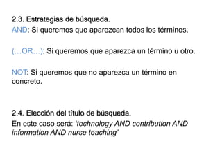 2.3. Estrategias de búsqueda.
AND: Si queremos que aparezcan todos los términos.

(…OR…): Si queremos que aparezca un término u otro.

NOT: Si queremos que no aparezca un término en
concreto.



2.4. Elección del título de búsqueda.
En este caso será: ‘technology AND contribution AND
information AND nurse teaching’
 
