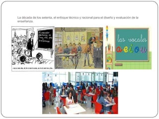 La década de los setenta, el enfoque técnico y racional para el diseño y evaluación de la
enseñanza.
 