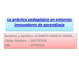 La práctica pedagógica en entornos
innovadores de aprendizaje
Nombres y Apellidos: ELIZABETH ARRIETA AMAYA
Código Modular : 1007787633
DNI : 07787633
 