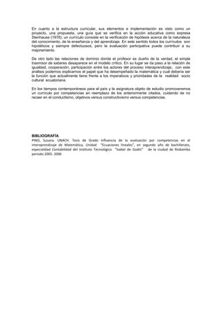 En cuanto a la estructura curricular, sus elementos e implementación es visto como un
proyecto, una propuesta, una guía que se verifica en la acción educativa como expresa
Stenhause (1978), un currículo consiste en la verificación de hipótesis acerca de la naturaleza
del conocimiento, de la enseñanza y del aprendizaje. En este sentido todos los currículos son
hipotéticos y siempre defectuosos, pero la evaluación participativa puede contribuir a su
mejoramiento.
De otro lado las relaciones de dominio donde el profesor es dueño de la verdad, el simple
trasmisor de saberes desaparece en el modelo crítico. En su lugar se da paso a la relación de
igualdad, cooperación, participación entre los actores del proceso interaprendizaje, con este
análisis podemos explicarnos el papel que ha desempeñado la matemática y cual debería ser
la función que actualmente tiene frente a los imperativos y prioridades de la realidad socio
cultural ecuatoriana.
En los tiempos contemporáneos para el país y la asignatura objeto de estudio promoveremos
un currículo por competencias en reemplazo de los anteriormente citados, cuidando de no
recaer en el conductismo, objetivos versus constructivismo versus competencias.
BIBLIOGRAFÍA
PINO, Susana. UNACH. Tesis de Grado Influencia de la evaluación por competencias en el
interaprendizaje de Matemática, Unidad “Ecuaciones lineales”, en segundo año de bachillerato,
especialidad Contabilidad del Instituto Tecnológico “Isabel de Godín” de la ciudad de Riobamba
período 2005- 2006
 