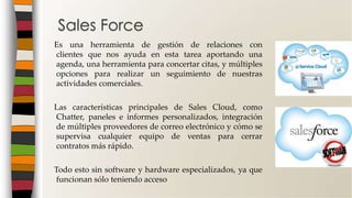 Es una herramienta de gestión de relaciones con
clientes que nos ayuda en esta tarea aportando una
agenda, una herramienta para concertar citas, y múltiples
opciones para realizar un seguimiento de nuestras
actividades comerciales.
Las características principales de Sales Cloud, como
Chatter, paneles e informes personalizados, integración
de múltiples proveedores de correo electrónico y cómo se
supervisa cualquier equipo de ventas para cerrar
contratos más rápido.
Todo esto sin software y hardware especializados, ya que
funcionan sólo teniendo acceso
Sales Force
 
