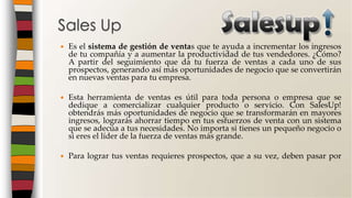  Es el sistema de gestión de ventas que te ayuda a incrementar los ingresos
de tu compañía y a aumentar la productividad de tus vendedores. ¿Cómo?
A partir del seguimiento que da tu fuerza de ventas a cada uno de sus
prospectos, generando así más oportunidades de negocio que se convertirán
en nuevas ventas para tu empresa.
 Esta herramienta de ventas es útil para toda persona o empresa que se
dedique a comercializar cualquier producto o servicio. Con SalesUp!
obtendrás más oportunidades de negocio que se transformarán en mayores
ingresos, lograrás ahorrar tiempo en tus esfuerzos de venta con un sistema
que se adecúa a tus necesidades. No importa si tienes un pequeño negocio o
si eres el líder de la fuerza de ventas más grande.
 Para lograr tus ventas requieres prospectos, que a su vez, deben pasar por
Sales Up
 