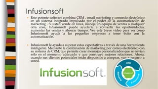  Este potente software combina CRM , email marketing y comercio electrónico
en un sistema integrado impulsado por el poder de la automatización de
marketing . Si usted vende en línea, maneja un equipo de ventas o cualquier
otra cosa, Infusionsoft puede ayudarle a convertir las oportunidades,
aumentar las ventas y ahorrar tiempo. Vea este breve vídeo para ver cómo
Infusionsoft ayuda a las pequeñas empresas a tener éxito con la
automatización.
 Infusionsoft le ayuda a superar estas expectativas a través de una herramienta
inteligente. Mediante la combinación de marketing por correo electrónico con
su sistema de CRM, que permite crear mensajes personalizados que se envían
sólo en el momento adecuado y que construye mejores relaciones. Ahora,
cuando sus clientes potenciales están dispuestos a comprar, van a recurrir a
usted.
Infusionsoft
 