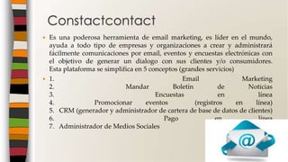  Es una poderosa herramienta de email marketing, es líder en el mundo,
ayuda a todo tipo de empresas y organizaciones a crear y administrará
fácilmente comunicaciones por email, eventos y encuestas electrónicas con
el objetivo de generar un dialogo con sus clientes y/o consumidores.
Esta plataforma se simplifica en 5 conceptos (grandes servicios)
 1. Email Marketing
2. Mandar Boletín de Noticias
3. Encuestas en línea
4. Promocionar eventos (registros en línea)
5. CRM (generador y administrador de cartera de base de datos de clientes)
6. Pago en línea
7. Administrador de Medios Sociales
Constactcontact
 