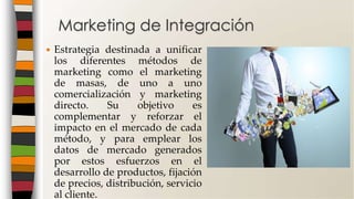  Estrategia destinada a unificar
los diferentes métodos de
marketing como el marketing
de masas, de uno a uno
comercialización y marketing
directo. Su objetivo es
complementar y reforzar el
impacto en el mercado de cada
método, y para emplear los
datos de mercado generados
por estos esfuerzos en el
desarrollo de productos, fijación
de precios, distribución, servicio
al cliente.
Marketing de Integración
 