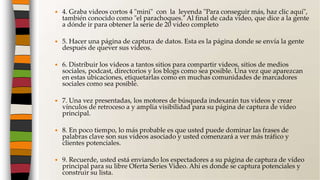  4. Graba videos cortos 4 "mini" con la leyenda "Para conseguir más, haz clic aquí",
también conocido como "el parachoques." Al final de cada vídeo, que dice a la gente
a dónde ir para obtener la serie de 20 vídeo completo
 5. Hacer una página de captura de datos. Esta es la página donde se envía la gente
después de quever sus vídeos.
 6. Distribuir los videos a tantos sitios para compartir videos, sitios de medios
sociales, podcast, directorios y los blogs como sea posible. Una vez que aparezcan
en estas ubicaciones, etiquetarlas como en muchas comunidades de marcadores
sociales como sea posible.
 7. Una vez presentadas, los motores de búsqueda indexarán tus videos y crear
vínculos de retroceso a y amplia visibilidad para su página de captura de vídeo
principal.
 8. En poco tiempo, lo más probable es que usted puede dominar las frases de
palabras clave son sus vídeos asociado y usted comenzará a ver más tráfico y
clientes potenciales.
 9. Recuerde, usted está enviando los espectadores a su página de captura de vídeo
principal para su libre Oferta Series Video. Ahí es donde se captura potenciales y
construir su lista.
 