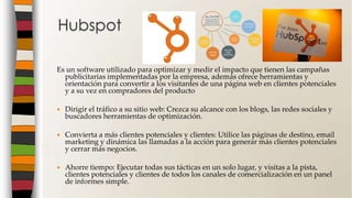 Es un software utilizado para optimizar y medir el impacto que tienen las campañas
publicitarias implementadas por la empresa, además ofrece herramientas y
orientación para convertir a los visitantes de una página web en clientes potenciales
y a su vez en compradores del producto
 Dirigir el tráfico a su sitio web: Crezca su alcance con los blogs, las redes sociales y
buscadores herramientas de optimización.
 Convierta a más clientes potenciales y clientes: Utilice las páginas de destino, email
marketing y dinámica las llamadas a la acción para generar más clientes potenciales
y cerrar más negocios.
 Ahorre tiempo: Ejecutar todas sus tácticas en un solo lugar, y visitas a la pista,
clientes potenciales y clientes de todos los canales de comercialización en un panel
de informes simple.
Hubspot
 