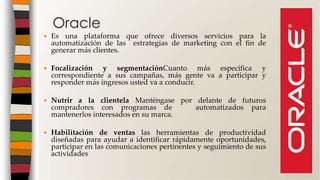  Es una plataforma que ofrece diversos servicios para la
automatización de las estrategias de marketing con el fin de
generar más clientes.
 Focalización y segmentaciónCuanto más específica y
correspondiente a sus campañas, más gente va a participar y
responder más ingresos usted va a conducir.
 Nutrir a la clientela Manténgase por delante de futuros
compradores con programas de automatizados para
mantenerlos interesados ​​en su marca.
 Habilitación de ventas las herramientas de productividad
diseñadas para ayudar a identificar rápidamente oportunidades,
participar en las comunicaciones pertinentes y seguimiento de sus
actividades
Oracle
 