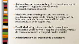  Automatización de marketing ofrece la automatización
de campañas, la gestión de eventos y la
comercialización multicanal.
 Medición de marketing con esta herramienta se
pueden realizar cuadros de mando y presentación de
informes, análisis de campaña, análisis de la
productividad de la página web.
 Email Marketing, ofrece una visión de conjunto,
formularios de sitios web y páginas de destino, entrega
de correo electrónico y compartir redes sociales
 Administración del Desempeño de Ingresos
 