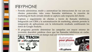  Permite administrar, medir y automatizar las interacciones de voz con sus
clientes potenciales, tales como llamadas telefónicas, la creación de
marketing de bucle cerrado donde se captura cada respuesta del cliente.
 Captura y seguimiento de clientes a través de llamada telefónicas,
Integración con CRM y la automatización de marketing, además permite la
integración de aplicaciones con la información recabada combinando los
datos de Google Analytic.
 El programa permite determinar las campañas con mayor retorno de
inversión descubrir palabras clave que las llamadas telefónicas en coche.
Integrar la información en tiempo real con sus herramientas
IFBYPHONE
 