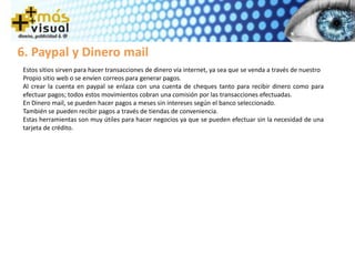 6. Paypal y Dinero mail
Estos sitios sirven para hacer transacciones de dinero vía internet, ya sea que se venda a través de nuestro
Propio sitio web o se envíen correos para generar pagos.
Al crear la cuenta en paypal se enlaza con una cuenta de cheques tanto para recibir dinero como para
efectuar pagos; todos estos movimientos cobran una comisión por las transacciones efectuadas.
En Dinero mail, se pueden hacer pagos a meses sin intereses según el banco seleccionado.
También se pueden recibir pagos a través de tiendas de conveniencia.
Estas herramientas son muy útiles para hacer negocios ya que se pueden efectuar sin la necesidad de una
tarjeta de crédito.
 