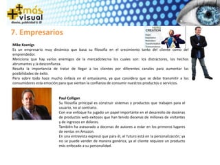 7. Empresarios
Mike Koenigs
Es un empresario muy dinámico que basa su filosofía en el crecimiento tanto del cliente como del
emprendedor.
Menciona que hay varios enemigos de la mercadotecnia los cuales son: los distractores, los hechos
abrumantes y la desconfianza.
Resalta la importancia de tratar de llegar a los clientes por diferentes canales para aumentar las
posibilidades de éxito.
Pero sobre todo hace mucho énfasis en el entusiasmo, ya que considera que se debe transmitir a los
consumidores esta emoción para que sientan la confianza de consumir nuestros productos o servicios.
Paul Colligan
Su filosofía principal es construir sistemas y productos que trabajen para el
usuario, no al contrario.
Con ese enfoque ha jugado un papel importante en el desarrollo de docenas
de productos web exitosos que han tenido decenas de millones de visitantes
y de ingresos en dólares.
También ha asesorado a docenas de autores a estar en los primeros lugares
de ventas en Amazon.
En una entrevista expresó que para él, el futuro está en la personalización; ya
no se puede vender de manera genérica, ya el cliente requiere un producto
más enfocado a su personalidad.
 