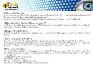 •D) Cómo instalar Word Press
Se entra al control panel del servidor; esto se puede hacer escribiendo el nombre del dominio en la barra de direcciones
del explorador seguido de una diagonal y luego la palabra cpanel.
Una vez que entramos ahí buscamos la aplicación Fantastico, para seleccionar wordpress y hacer la configuración.
•E) Cómo subir archivos al servidor utilizando una cuenta FTP
El software recomendado para esta actividad es el Filezilla, con el se pueden subir los archivos al servidor como si se fueran
copiar archivos directamente desde el explorador.
•F) Escoger un Tema de Word Press
Existen temas gratuitos para usarse en la aplicación; si se requiere una variedad mayor se recomienda contratar premium
themes.
•G) Cómo instalar plugins de Word Press
En el menú se entra al área de plugins se da click en agregar nuevo, una vez seleccionado el plugin se le da en activar.
Existen algunos por default que se pueden eliminar una vez que se empieza a desarrollar el blog, unos sirven para permitir
que los usuarios hagan comentarios sobre el blog e incluso se puede permitir el acceso a redes sociales.
•H) Cómo crear posts y páginas
En el menú se busca la opción de posts, agregar nuevo y publicar. Al agregarse una nueva categoría se escriben las palabras
clave. La diferencia entre una página y un posts es que estos últimos son cambiantes. El contenido sugerido para las páginas
son los siguientes:
-una página con nuestro mejor contenido
-Una con links a sitios relevantes
-Otra que venda nuestros productos o servicios
-Una más con información relevante para nuestro mercado meta.
 