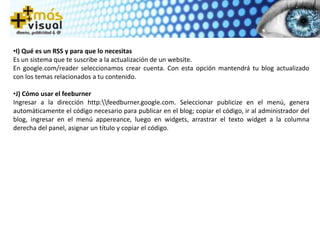 •I) Qué es un RSS y para que lo necesitas
Es un sistema que te suscribe a la actualización de un website.
En google.com/reader seleccionamos crear cuenta. Con esta opción mantendrá tu blog actualizado
con los temas relacionados a tu contenido.
•J) Cómo usar el feeburner
Ingresar a la dirección http:feedburner.google.com. Seleccionar publicize en el menú, genera
automáticamente el código necesario para publicar en el blog; copiar el código, ir al administrador del
blog, ingresar en el menú appereance, luego en widgets, arrastrar el texto widget a la columna
derecha del panel, asignar un título y copiar el código.
 