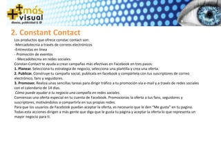 Los productos que ofrece constac contact son:
-Mercadotecnia a través de correos electrónicos
-Entrevistas en línea
- Promoción de eventos
- Mercadotecnia en redes sociales.
Constan Contact te ayuda a crear campañas más efectivas en Facebook en tres pasos:
1. Planear. Selecciona tu estrategia de negocio, selecciona una plantilla y crea una oferta.
2. Publicar. Construye tu campaña social, publícala en facebook y compártela con tus suscriptores de correo
electrónico, fans y seguidores.
3. Promover. Realiza unas sencillas tareas para dirigir tráfico a tu promoción vía e-mail y a través de redes sociales
con el calendario de 14 días.
Cómo puede ayudar a tu negocio una campaña en redes sociales.
Comienzas una oferta especial en tu cuenta de Facebook. Promocionas la oferta a tus fans, seguidores y
suscriptores, motivándolos a compartirla en sus propias redes.
Para que los usuarios de Facebook puedan aceptar la oferta, es necesario que le den “Me gusta” en tu pagina.
Todas esta acciones dirigen a más gente que diga que le gusta tu página y aceptar la oferta lo que representa un
mayor negocio para ti.
2. Constant Contact
 