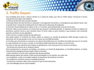 3. Traffic Geyser.
Una estrategia para atraer y educar clientes es a través de videos, por ello en Traffic Geyser mencionan 4 temas
importantes para lograr este objetivo:
-La fómula de dominio del mercado 10x10x4
El principio básico de esta fórmula es responder a 10 preguntas frecuentes y a 10 preguntas que podrían hacer; esto
se puede hacer a través de la elaboración de 4 videos para cada grupo de preguntas.
La duración recomendada de los videos es de 1 a 3 minutos, para profesionales sería de 10 minutos.
El primer video es para motivar a la acción para que busquen contenido gratuito. El segundo consiste en explicar los
beneficios, quiénes somos y qué necesitas hacer. El tercer video es para invitarlos a que busquen más contenido
gratuito y el último es para agradecer.
-Cómo montar tu propio estudio de alta definición
Para poder grabar el contenido de dichos videos se requiere un estudio de grabación, Mike Koenigs muestra los
elementos con los que puedes armar uno con menos de usd $400 promedio.
En él indica que únicamente es necesario una cámara (de preferencia con micrófono de salida para que no se mezcle
el ruido ambiental con la voz), un tripié, un micrófono preferentemente de solapa y un kit de luces.
Con esto es más que suficiente para realizar las grabaciones; claro está que de una manera muy básica.
- 10 minutos de creación de un producto básico
Para la producción es necesario, una laptop, una cámara, un control de diapositivas, un micrófono externo, un fondo
virtual (chroma background) para poder utilizar animación.
- Cómo mantener tu punto ante cualquier tipo de personalidad.
Mike Koenigs explica que existen 4 tipos de personalidades en los clientes, las cuales son:
-Los vendedores; a ellos se les deben explicar los beneficios del producto o servicio.
-Los académicos; prefieren conocer resultados prácticos.
- Los técnicos; necesitan saber cómo funciona lo que se está ofreciendo.
- Los mercadólogos buscan oportunidades.
 