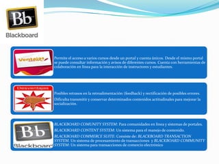 Permite el acceso a varios cursos desde un portal y cuenta únicos. Desde el mismo portal
se puede consultar información y avisos de diferentes cursos. Cuenta con herramientas de
colaboración en línea para la interacción de instructores y estudiantes.
Posibles retrasos en la retroalimentación (feedback) y rectificación de posibles errores.
Dificulta transmitir y conservar determinados contenidos actitudinales para mejorar la
socialización.
BLACKBOARD COMUNITY SYSTEM: Para comunidades en línea y sistemas de portales.
BLACKBOARD CONTENT SYSTEM: Un sistema para el manejo de contenido.
BLACKBOARD COMMERCE SUITE: Consiste de: BLACKBOARD TRANSACTION
SYSTEM. Un sistema de procesamiento de transacciones y BLACKBOARD COMMUNITY
SYSTEM: Un sistema para transacciones de comercio electrónico
 