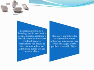 Es una plataforma de e-
learning, medio electrónico
de aprendizaje a distancia o
virtual, donde se interactúa
con los docentes o
instructores por medio de
internet, esta aplicación
administra cursos y es un
software libre
El gestor o administrador
de contenidos es una
aplicación informática para
crear, editar, gestionar y
publicar contenido digital.
 