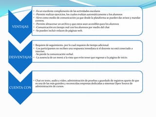 VENTAJAS
• -Es un excelente complemento de las actividades escolares
• -Permite realizar ejercicios, los cuales evalúan automáticamente a los alumnos
• -Sirve como medio de comunicación ya que desde la plataforma se pueden dar avisos y mandar
correos.
• -Permite almacenar un archivo y que estos sean accesibles para los alumnos
• -Comunicación en tiempo real con los alumnos por medio del chat
• -Se pueden incluir enlaces de páginas web.
DESVENTAJAS
• Requiere de seguimiento, por lo cual requiere de tiempo adicional.
• -Los participantes no reciben una respuesta inmediata si el docente no está conectado a
internet.
-Se pierde la comunicación verbal.
• -La ausencia de un menú a la vista que evite tener que regresar a la página de inicio.
CUENTA CON
• Chat en texto, audio y video, administración de pruebas y guardado de registros aparte de que
es una de las más grandes y reconocidas empresas dedicadas a sistemas Open Source de
administración de cursos.
 