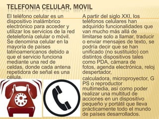 TELEFONIA CELULAR, MOVIL
El teléfono celular es un
dispositivo inalámbrico
electrónico para acceder y
utilizar los servicios de la red
detelefonía celular o móvil.
Se denomina celular en la
mayoría de países
latinoamericanos debido a
que el servicio funciona
mediante una red de
celdas, donde cada antena
repetidora de señal es una
célula.
A partir del siglo XXI, los
teléfonos celulares han
adquirido funcionalidades que
van mucho más allá de
limitarse solo a llamar, traducir
o enviar mensajes de texto, se
podría decir que se han
unificado (no sustituido) con
distintos dispositivos tales
como PDA, cámara de
fotos, agenda electrónica, reloj
despertador,
calculadora, microproyector, G
PS o reproductor
multimedia, así como poder
realizar una multitud de
acciones en un dispositivo
pequeño y portátil que lleva
prácticamente todo el mundo
de países desarrollados.
 