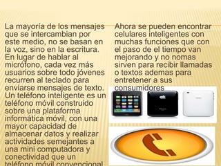 La mayoría de los mensajes
que se intercambian por
este medio, no se basan en
la voz, sino en la escritura.
En lugar de hablar al
micrófono, cada vez más
usuarios sobre todo jóvenes
recurren al teclado para
enviarse mensajes de texto.
Un teléfono inteligente es un
teléfono móvil construido
sobre una plataforma
informática móvil, con una
mayor capacidad de
almacenar datos y realizar
actividades semejantes a
una mini computadora y
conectividad que un
Ahora se pueden encontrar
celulares inteligentes con
muchas funciones que con
el paso de el tiempo van
mejorando y no nomas
sirven para recibir llamadas
o textos ademas para
entretener a sus
consumidores
 