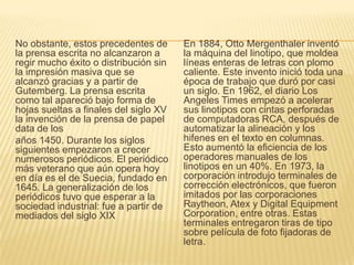 No obstante, estos precedentes de
la prensa escrita no alcanzaron a
regir mucho éxito o distribución sin
la impresión masiva que se
alcanzó gracias y a partir de
Gutemberg. La prensa escrita
como tal apareció bajo forma de
hojas sueltas a finales del siglo XV
la invención de la prensa de papel
data de los
años 1450. Durante los siglos
siguientes empezaron a crecer
numerosos periódicos. El periódico
más veterano que aún opera hoy
en día es el de Suecia, fundado en
1645. La generalización de los
periódicos tuvo que esperar a la
sociedad industrial: fue a partir de
mediados del siglo XIX
En 1884, Otto Mergenthaler inventó
la máquina del linotipo, que moldea
líneas enteras de letras con plomo
caliente. Este invento inició toda una
época de trabajo que duró por casi
un siglo. En 1962, el diario Los
Angeles Times empezó a acelerar
sus linotipos con cintas perforadas
de computadoras RCA, después de
automatizar la alineación y los
hifenes en el texto en columnas.
Esto aumentó la eficiencia de los
operadores manuales de los
linotipos en un 40%. En 1973, la
corporación introdujo terminales de
corrección electrónicos, que fueron
imitados por las corporaciones
Raytheon, Atex y Digital Equipment
Corporation, entre otras. Estas
terminales entregaron tiras de tipo
sobre película de foto fijadoras de
letra.
 
