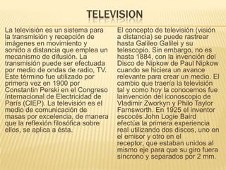 TELEVISION
La televisión es un sistema para
la transmisión y recepción de
imágenes en movimiento y
sonido a distancia que emplea un
mecanismo de difusión. La
transmisión puede ser efectuada
por medio de ondas de radio, TV.
Este término fue utilizado por
primera vez en 1900 por
Constantin Perski en el Congreso
Internacional de Electricidad de
París (CIEP). La televisión es el
medio de comunicación de
masas por excelencia, de manera
que la reflexión filosófica sobre
ellos, se aplica a ésta.
El concepto de televisión (visión
a distancia) se puede rastrear
hasta Galileo Galilei y su
telescopio. Sin embargo, no es
hasta 1884, con la invención del
Disco de Nipkow de Paul Nipkow
cuando se hiciera un avance
relevante para crear un medio. El
cambio que traería la televisión
tal y como hoy la conocemos fue
lainvención del iconoscopio de
Vladimir Zworkyn y Philo Taylor
Farnsworth. En 1925 el inventor
escocés John Logie Baird
efectúa la primera experiencia
real utilizando dos discos, uno en
el emisor y otro en el
receptor, que estaban unidos al
mismo eje para que su giro fuera
síncrono y separados por 2 mm.
 