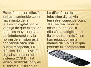 Estas formas de difusión
se han mantenido con el
nacimiento de la
televisión digital con la
ventaja de que el tipo de
señal es muy robusta a
las interferencias y la
norma de emisión está
concebida para una
buena recepción, La
difusión de la televisión
digital se basa en el
sistema DVB Digital
Video Broadcasting y es
el sistema utilizado en
La difusión de la
televisión digital vía
terrestre, conocida como
TDT se realiza en la
misma banda de la
difusión analógica. Los
flujos de transmisión se
han reducido hasta
menos de 6 Mb/s lo que
permite la incorporación
de varios canales.
 