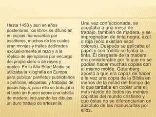 Hasta 1450 y aun en años
posteriores, los libros se difundían
en copias manuscritas por
escritores, muchos de los cuales
eran monjes y frailes dedicados
exclusivamente al rezo y a la
réplica de ejemplares por encargo
del propio clero o de reyes y
nobles. En la Alta Edad Media se
utilizaba la xilografía en Europa
para publicar panfletos publicitarios
o políticos, etiquetas, y trabajos de
pocas hojas; para ello se trabajaba
el texto en hueco sobre una tablilla
de madera, incluyendo los dibujos
un duro trabajo de artesanía.
Una vez confeccionada, se
acoplaba a una mesa de
trabajo, también de madera, y se
impregnaban de tinta negra, azul
o roja (sólo existían esos
colores). Después se aplicaba el
papel y con rodillo se fijaba la
tinta. El desgaste de la madera
era considerable por lo que no se
podían hacer muchas copias con
el mismo molde. Gutenberg
apostó a que era capaz de hacer
a la vez una copia de la Biblia en
menos de la mitad del tiempo de
lo que tardaba en copiar una el
más rápido de todos los monjes
copistas del mundo cristiano y
que éstas no se diferenciarían en
absoluto de las manuscritas por
ellos.
 