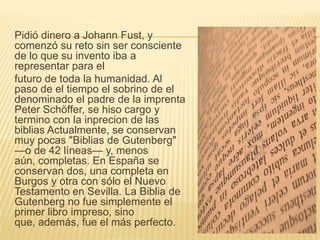 Pidió dinero a Johann Fust, y
comenzó su reto sin ser consciente
de lo que su invento iba a
representar para el
futuro de toda la humanidad. Al
paso de el tiempo el sobrino de el
denominado el padre de la imprenta
Peter Schöffer, se hiso cargo y
termino con la inprecion de las
biblias Actualmente, se conservan
muy pocas "Biblias de Gutenberg"
—o de 42 líneas— y, menos
aún, completas. En España se
conservan dos, una completa en
Burgos y otra con sólo el Nuevo
Testamento en Sevilla. La Biblia de
Gutenberg no fue simplemente el
primer libro impreso, sino
que, además, fue el más perfecto.
 