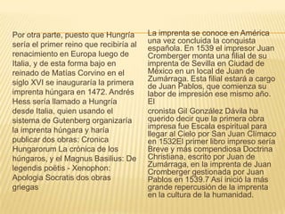 Por otra parte, puesto que Hungría
sería el primer reino que recibiría al
renacimiento en Europa luego de
Italia, y de esta forma bajo en
reinado de Matías Corvino en el
siglo XVI se inauguraría la primera
imprenta húngara en 1472. Andrés
Hess sería llamado a Hungría
desde Italia, quien usando el
sistema de Gutenberg organizaría
la imprenta húngara y haría
publicar dos obras: Cronica
Hungarorum La crónica de los
húngaros, y el Magnus Basilius: De
legendis poëtis - Xenophon:
Apologia Socratis dos obras
griegas
La imprenta se conoce en América
una vez concluida la conquista
española. En 1539 el impresor Juan
Cromberger monta una filial de su
imprenta de Sevilla en Ciudad de
México en un local de Juan de
Zumárraga. Esta filial estará a cargo
de Juan Pablos, que comienza su
labor de impresión ese mismo año.
El
cronista Gil González Dávila ha
querido decir que la primera obra
impresa fue Escala espiritual para
llegar al Cielo por San Juan Clímaco
en 1532El primer libro impreso sería
Breve y más compendiosa Doctrina
Christiana, escrito por Juan de
Zumárraga, en la imprenta de Juan
Cromberger gestionada por Juan
Pablos en 1539.7 Así inició la más
grande repercusión de la imprenta
en la cultura de la humanidad.
 