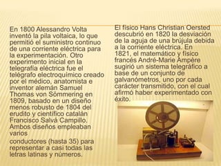 En 1800 Alessandro Volta
inventó la pila voltaica, lo que
permitió el suministro continuo
de una corriente eléctrica para
la experimentación. Otro
experimento inicial en la
telegrafía eléctrica fue el
telégrafo electroquímico creado
por el médico, anatomista e
inventor alemán Samuel
Thomas von Sömmering en
1809, basado en un diseño
menos robusto de 1804 del
erudito y científico catalán
Francisco Salvá Campillo.
Ambos diseños empleaban
varios
conductores (hasta 35) para
representar a casi todas las
letras latinas y números.
El físico Hans Christian Oersted
descubrió en 1820 la desviación
de la aguja de una brújula debida
a la corriente eléctrica. En
1821, el matemático y físico
francés André-Marie Ampère
sugirió un sistema telegráfico a
base de un conjunto de
galvanómetros, uno por cada
carácter transmitido, con el cual
afirmó haber experimentado con
éxito.
 