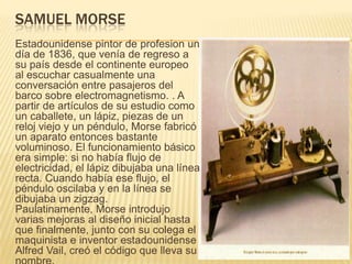 SAMUEL MORSE
Estadounidense pintor de profesion un
día de 1836, que venía de regreso a
su país desde el continente europeo
al escuchar casualmente una
conversación entre pasajeros del
barco sobre electromagnetismo. . A
partir de artículos de su estudio como
un caballete, un lápiz, piezas de un
reloj viejo y un péndulo, Morse fabricó
un aparato entonces bastante
voluminoso. El funcionamiento básico
era simple: si no había flujo de
electricidad, el lápiz dibujaba una línea
recta. Cuando había ese flujo, el
péndulo oscilaba y en la línea se
dibujaba un zigzag.
Paulatinamente, Morse introdujo
varias mejoras al diseño inicial hasta
que finalmente, junto con su colega el
maquinista e inventor estadounidense
Alfred Vail, creó el código que lleva su
 