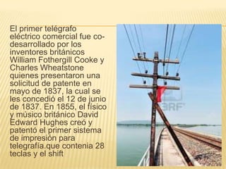 El primer telégrafo
eléctrico comercial fue co-
desarrollado por los
inventores británicos
William Fothergill Cooke y
Charles Wheatstone
quienes presentaron una
solicitud de patente en
mayo de 1837, la cual se
les concedió el 12 de junio
de 1837. En 1855, el físico
y músico británico David
Edward Hughes creó y
patentó el primer sistema
de impresión para
telegrafía.que contenia 28
teclas y el shift
 