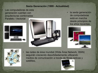 Sexta Generación (1999 - Actualidad)
• la sexta generación
de computadoras
está en marcha
desde principios de
los años noventas,
• Las computadoras de esta
generación cuentan con
arquitecturas combinadas
Paralelo / Vectorial
• las redes de área mundial (Wide Área Network, WAN)
seguirán creciendo desorbitadamente utilizando
medios de comunicación a través de fibras ópticas y
satélites,
 