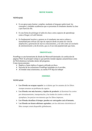 MOVIE MAKER:
VENTAJAS:
 Es un apoyo para ilustrar y ampliar, mediante el lenguaje audiovisual, los
conceptos y unidades académicas que se presentan al estudiante durante la clase
o por fuera de ella.
 Es una forma de prolongar el salón de clase a otros espacios de aprendizaje
como el hogar o el café Internet.
 Es fundamental inculcar y generar en el estudiante una nueva cultura y
mentalidad para utilizar este tipo de espacios desde un punto de vista de
ampliación y generación de nuevos conocimientos, y no sólo como un escenario
de entretenimiento y de diversión, que es el uso más popularizado que tiene.

FRONTPAGE:
FrontPage es una herramienta de diseño de Microsoft destinada a la confección de
páginas Web. Su principal ventaja es que permite instalar algunas características extra
de Web dinámicas incluidas dentro del programa.
Como inconvenientes:
 Duplica y hasta triplica el espacio utilizado en disco.
 Necesita de las extensiones FrontPage instaladas en el servidor.
 Al instalar estas extensiones, su cuenta FTP deja de trabajar

EBOOKS
VENTAJAS
 Los Ebooks no ocupan espacio: es evidente que los amantes de los libros
siempre tenemos un problema de espacio.
 Los Ebooks son más baratos y rápidos de producir: al disminuir los costos
por almacenamiento, transportación y las tiradas de cientos o miles de
ejemplares, los precios son menores que los libros impresos.
 Los Ebooks desafían el tiempo: pueden ser entregados casi al instante.
 Los Ebooks no tienen ediciones agotadas: con las ediciones electrónicas el
libro siempre estará disponible globalmente.

 