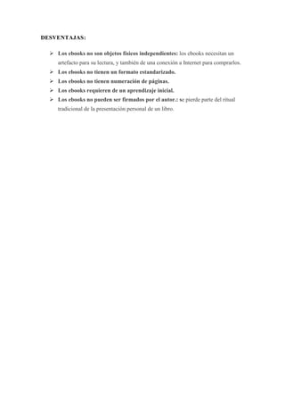 DESVENTAJAS:
 Los ebooks no son objetos físicos independientes: los ebooks necesitan un
artefacto para su lectura, y también de una conexión a Internet para comprarlos.
 Los ebooks no tienen un formato estandarizado.
 Los ebooks no tienen numeración de páginas.
 Los ebooks requieren de un aprendizaje inicial.
 Los ebooks no pueden ser firmados por el autor.: se pierde parte del ritual
tradicional de la presentación personal de un libro.

 