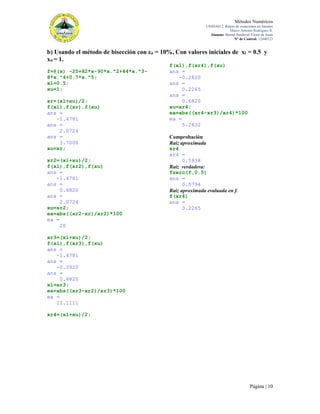 Métodos Numéricos
UNIDAD 2. Raíces de ecuaciones no lineales
Marco Antonio Rodríguez R.
Alumno: Bernal Sandoval Victor de Jesús
N° de Control: 12440123

b) Usando el método de bisección con εa = 10%, Con valores iniciales de xl = 0.5 y
xu = 1.
f=@(x) -25+82*x-90*x.^2+44*x.^38*x.^4+0.7*x.^5;
xl=0.5;
xu=1;
xr=(xl+xu)/2;
f(xl),f(xr),f(xu)
ans =
-1.4781
ans =
2.0724
ans =
3.7000
xu=xr;
xr2=(xl+xu)/2;
f(xl),f(xr2),f(xu)
ans =
-1.4781
ans =
0.6820
ans =
2.0724
xu=xr2;
ea=abs((xr2-xr)/xr2)*100
ea =
20

f(xl),f(xr4),f(xu)
ans =
-0.2820
ans =
0.2265
ans =
0.6820
xu=xr4;
ea=abs((xr4-xr3)/xr4)*100
ea =
5.2632
Comprobación
Raíz aproximada
xr4
xr4 =
0.5938
Raíz verdadera:
fzero(f,0.5)
ans =
0.5794
Raíz aproximada evaluada en f.
f(xr4)
ans =
0.2265

xr3=(xl+xu)/2;
f(xl),f(xr3),f(xu)
ans =
-1.4781
ans =
-0.2820
ans =
0.6820
xl=xr3;
ea=abs((xr3-xr2)/xr3)*100
ea =
11.1111
xr4=(xl+xu)/2;

Página | 10

 