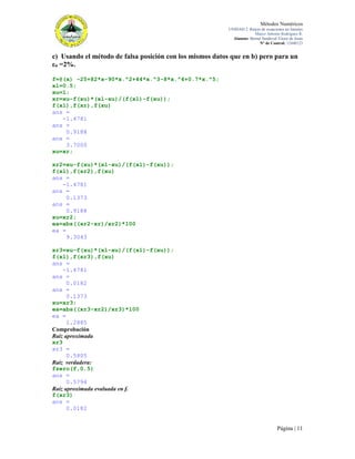 Métodos Numéricos
UNIDAD 2. Raíces de ecuaciones no lineales
Marco Antonio Rodríguez R.
Alumno: Bernal Sandoval Victor de Jesús
N° de Control: 12440123

c) Usando el método de falsa posición con los mismos datos que en b) pero para un
εa =2%.
f=@(x) -25+82*x-90*x.^2+44*x.^3-8*x.^4+0.7*x.^5;
xl=0.5;
xu=1;
xr=xu-f(xu)*(xl-xu)/(f(xl)-f(xu));
f(xl),f(xr),f(xu)
ans =
-1.4781
ans =
0.9188
ans =
3.7000
xu=xr;
xr2=xu-f(xu)*(xl-xu)/(f(xl)-f(xu));
f(xl),f(xr2),f(xu)
ans =
-1.4781
ans =
0.1373
ans =
0.9188
xu=xr2;
ea=abs((xr2-xr)/xr2)*100
ea =
9.3043
xr3=xu-f(xu)*(xl-xu)/(f(xl)-f(xu));
f(xl),f(xr3),f(xu)
ans =
-1.4781
ans =
0.0182
ans =
0.1373
xu=xr3;
ea=abs((xr3-xr2)/xr3)*100
ea =
1.2885
Comprobación
Raíz aproximada
xr3
xr3 =
0.5805
Raíz verdadera:
fzero(f,0.5)
ans =
0.5794
Raíz aproximada evaluada en f.
f(xr3)
ans =
0.0182

Página | 11

 