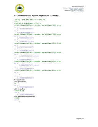 Métodos Numéricos
UNIDAD 2. Raíces de ecuaciones no lineales
Marco Antonio Rodríguez R.
Alumno: Bernal Sandoval Victor de Jesús
N° de Control: 12440123

b) Usando el método Newton-Raphson con εs =0.001%.
f=@(x) -1+5.5*x-4*x.^2+ 0.5*x.^3;
xi=7;
df=@(x) 5.5-4*2*x+0.5*3*x.^2;
xr=xi-(f(xi)/df(xi));ea=abs((xr-xi)/xr)*100,xi=xr
ea =
8.783783783783781
xi =
6.434782608695652
xr=xi-(f(xi)/df(xi));ea=abs((xr-xi)/xr)*100,xi=xr
ea =
1.950853695256105
xi =
6.311651521751868
xr=xi-(f(xi)/df(xi));ea=abs((xr-xi)/xr)*100,xi=xr
ea =
0.091053261134278
xi =
6.305909785248214
xr=xi-(f(xi)/df(xi));ea=abs((xr-xi)/xr)*100,xi=xr
ea =
1.943555052127402e-04
xi =
6.305897529389212
xr=xi-(f(xi)/df(xi));ea=abs((xr-xi)/xr)*100,xi=xr
ea =
8.846152917677153e-10
xi =
6.305897529333429
xr=xi-(f(xi)/df(xi));ea=abs((xr-xi)/xr)*100,xi=xr
ea =
0
xi =
6.305897529333429
Comprobación
Raíz aproximada
xr
xr =
6.305897529333429
Raíz verdadera:
fzero(f,7)
ans =
6.305897529333430
Raíz aproximada evaluada en f.
f(xi)
ans =
0

Página | 13

 