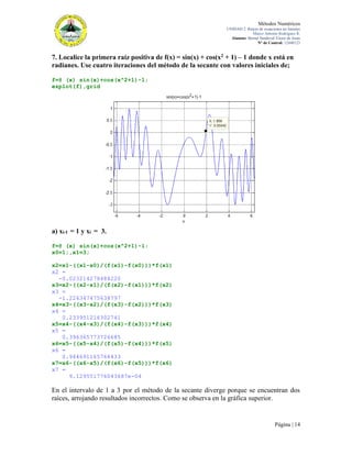 Métodos Numéricos
UNIDAD 2. Raíces de ecuaciones no lineales
Marco Antonio Rodríguez R.
Alumno: Bernal Sandoval Victor de Jesús
N° de Control: 12440123

7. Localice la primera raíz positiva de f(x) = sin(x) + cos(x2 + 1) – 1 donde x está en
radianes. Use cuatro iteraciones del método de la secante con valores iniciales de;
f=@ (x) sin(x)+cos(x^2+1)-1;
ezplot(f),grid

a) xi-1 = 1 y xi = 3.
f=@ (x) sin(x)+cos(x^2+1)-1;
x0=1;,x1=3;
x2=x1-((x1-x0)/(f(x1)-f(x0)))*f(x1)
x2 =
-0.023214278484220
x3=x2-((x2-x1)/(f(x2)-f(x1)))*f(x2)
x3 =
-1.226347475638797
x4=x3-((x3-x2)/(f(x3)-f(x2)))*f(x3)
x4 =
0.233951216302741
x5=x4-((x4-x3)/(f(x4)-f(x3)))*f(x4)
x5 =
0.396365773726685
x6=x5-((x5-x4)/(f(x5)-f(x4)))*f(x5)
x6 =
0.944691165764433
x7=x6-((x6-x5)/(f(x6)-f(x5)))*f(x6)
x7 =
9.129551776043687e-04

En el intervalo de 1 a 3 por el método de la secante diverge porque se encuentran dos
raíces, arrojando resultados incorrectos. Como se observa en la gráfica superior.

Página | 14

 