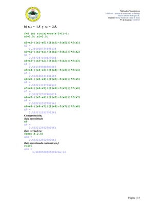 Métodos Numéricos
UNIDAD 2. Raíces de ecuaciones no lineales
Marco Antonio Rodríguez R.
Alumno: Bernal Sandoval Victor de Jesús
N° de Control: 12440123

b) xi-1 = 1.5 y xi = 2.5.
f=@ (x) sin(x)+cos(x^2+1)-1;
x0=1.5;,x1=2.5;
x2=x1-((x1-x0)/(f(x1)-f(x0)))*f(x1)
x2 =
2.356928734995134
x3=x2-((x2-x1)/(f(x2)-f(x1)))*f(x2)
x3 =
2.547287160429604
x4=x3-((x3-x2)/(f(x3)-f(x2)))*f(x3)
x4 =
2.526339088383083
x5=x4-((x4-x3)/(f(x4)-f(x3)))*f(x4)
x5 =
2.532106931631685
x6=x5-((x5-x4)/(f(x5)-f(x4)))*f(x5)
x6 =
2.532213337592640
x7=x6-((x6-x5)/(f(x6)-f(x5)))*f(x6)
x7 =
2.532212552600018
x8=x7-((x7-x6)/(f(x7)-f(x6)))*f(x7)
x8 =
2.532212552702561
x9=x8-((x8-x7)/(f(x8)-f(x7)))*f(x8)
x9 =
2.532212552702561
Comprobación;
Raíz aproximada
x9
x9 =
2.532212552702561
Raíz verdadera:
fzero(f,2.5)
ans =
2.532212552702561
Raíz aproximada evaluada en f.
f(x9)
ans =
4.440892098500626e-16

Página | 15

 