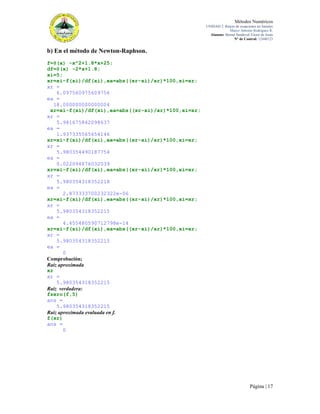 Métodos Numéricos
UNIDAD 2. Raíces de ecuaciones no lineales
Marco Antonio Rodríguez R.
Alumno: Bernal Sandoval Victor de Jesús
N° de Control: 12440123

b) En el método de Newton-Raphson.
f=@(x) -x^2+1.8*x+25;
df=@(x) -2*x+1.8;
xi=5;
xr=xi-f(xi)/df(xi),ea=abs((xr-xi)/xr)*100,xi=xr;
xr =
6.097560975609756
ea =
18.000000000000004
xr=xi-f(xi)/df(xi),ea=abs((xr-xi)/xr)*100,xi=xr;
xr =
5.981675842098637
ea =
1.937335565654146
xr=xi-f(xi)/df(xi),ea=abs((xr-xi)/xr)*100,xi=xr;
xr =
5.980354490187754
ea =
0.022094876032039
xr=xi-f(xi)/df(xi),ea=abs((xr-xi)/xr)*100,xi=xr;
xr =
5.980354318352218
ea =
2.873333700232322e-06
xr=xi-f(xi)/df(xi),ea=abs((xr-xi)/xr)*100,xi=xr;
xr =
5.980354318352215
ea =
4.455480590712798e-14
xr=xi-f(xi)/df(xi),ea=abs((xr-xi)/xr)*100,xi=xr;
xr =
5.980354318352215
ea =
0
Comprobación;
Raíz aproximada
xr
xr =
5.980354318352215
Raíz verdadera:
fzero(f,5)
ans =
5.980354318352215
Raíz aproximada evaluada en f.
f(xr)
ans =
0

Página | 17

 
