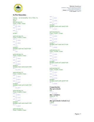 Métodos Numéricos
UNIDAD 2. Raíces de ecuaciones no lineales
Marco Antonio Rodríguez R.
Alumno: Bernal Sandoval Victor de Jesús
N° de Control: 12440123

b) Por bisección;
f=@(x) -12-21*x+18*x.^2-2.75*x.^3;
xl=-1;
xu=0;
xr=(xl+xu)/2;
f(xl),f(xr),f(xu)
ans =
29.7500
ans =
3.3438
ans =
-12
xl=xr;
xr2=(xl+xu)/2;
f(xl),f(xr2),f(xu)
ans =
3.3438
ans =
-5.5820
ans =
-12
xu=xr2;
ea=abs((xr2-xr)/xr2)*100
ea =
100
xr3=(xl+xu)/2;
f(xl),f(xr3),f(xu)
ans =
3.3438
ans =
-1.4487
ans =
-5.5820
xu=xr3;
ea=abs((xr3-xr2)/xr3)*100
ea =
33.3333
xr4=(xl+xu)/2;
f(xl),f(xr4),f(xu)
ans =
3.3438
ans =
0.8631
ans =
-1.4487
xl=xr4;
ea=abs((xr4-xr3)/xr4)*100
ea =
14.2857
xr5=(xl+xu)/2;
f(xl),f(xr5),f(xu)
ans =
0.8631
ans =
-0.3137
ans =
-1.4487
xu=xr5;
ea=abs((xr5-xr4)/xr5)*100
ea =
7.6923

ans =
0.8631
ans =
0.2695
ans =
-0.3137
xl=xr6;
ea=abs((xr6-xr5)/xr6)*100
ea =
3.7037
xr7=(xl+xu)/2;
f(xl),f(xr7),f(xu)
ans =
0.2695
ans =
-0.0234
ans =
-0.3137
xu=xr7;
ea=abs((xr7-xr6)/xr7)*100
ea =
1.8868
xr8=(xl+xu)/2;
f(xl),f(xr8),f(xu)
ans =
0.2695
ans =
0.1227
ans =
-0.0234
xl=xr8;
ea=abs((xr8-xr7)/xr8)*100
ea =
0.9346
xr9=(xl+xu)/2;
f(xl),f(xr9),f(xu)
ans =
0.1227
ans =
0.0496
ans =
-0.0234
xl=xr9;
ea=abs((xr9-xr8)/xr9)*100
ea =
0.4695

Comprobación:
Raíz aproximada
xr9
xr9 =
-0.4160

Raíz verdadera:
fzero(f,-1)
ans =
-0.4147

Raíz aproximada evaluada en f.
f(xr9)
ans =
0.0496

xr6=(xl+xu)/2;
f(xl),f(xr6),f(xu)

Página | 7

 