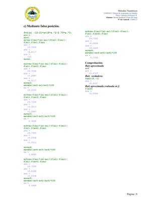 Métodos Numéricos
UNIDAD 2. Raíces de ecuaciones no lineales
Marco Antonio Rodríguez R.
Alumno: Bernal Sandoval Victor de Jesús
N° de Control: 12440123

c) Mediante falsa posición.
f=@(x) -12-21*x+18*x.^2-2.75*x.^3;
xl=-1;
xu=0;
xr=xu-f(xu)*(xl-xu)/(f(xl)-f(xu));
f(xl),f(xr),f(xu)
ans =
29.7500
ans =
-4.4117
ans =
-12
xu=xr;
xr2=xu-f(xu)*(xl-xu)/(f(xl)-f(xu));
f(xl),f(xr2),f(xu)
ans =
29.7500
ans =
-1.2897
ans =
-4.4117
xu=xr2;
ea=abs((xr2-xr)/xr2)*100
ea =
24.2520
xr3=xu-f(xu)*(xl-xu)/(f(xl)-f(xu));
f(xl),f(xr3),f(xu)
ans =
29.7500
ans =
-0.3513
ans =
-1.2897
xu=xr3;
ea=abs((xr3-xr2)/xr3)*100
ea =
6.3626

xr6=xu-f(xu)*(xl-xu)/(f(xl)-f(xu));
f(xl),f(xr6),f(xu)
ans =
29.7500
ans =
-0.0066
ans =
-0.0249
xu=xr6;
ea=abs((xr6-xr5)/xr6)*100
ea =
0.1184

Comprobación;
Raíz aproximada
xr6
xr6 =
-0.4145

Raíz verdadera:
fzero(f,-1)
ans =
-0.4147

Raíz aproximada evaluada en f.
f(xr6)
ans =
-0.0066

xr4=xu-f(xu)*(xl-xu)/(f(xl)-f(xu));
f(xl),f(xr4),f(xu)
ans =
29.7500
ans =
-0.0938
ans =
-0.3513
xu=xr4;
ea=abs((xr4-xr3)/xr4)*100
ea =
1.6840
xr5=xu-f(xu)*(xl-xu)/(f(xl)-f(xu));
f(xl),f(xr5),f(xu)
ans =
29.7500
ans =
-0.0249
ans =
-0.0938
xu=xr5;
ea=abs((xr5-xr4)/xr5)*100
ea =
0.4464

Página | 8

 