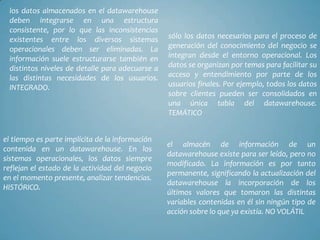 los datos almacenados en el datawarehouse
deben integrarse en una estructura
consistente, por lo que las inconsistencias
existentes entre los diversos sistemas
operacionales deben ser eliminadas. La
información suele estructurarse también en
distintos niveles de detalle para adecuarse a
las distintas necesidades de los usuarios.
INTEGRADO.

el tiempo es parte implícita de la información
contenida en un datawarehouse. En los
sistemas operacionales, los datos siempre
reflejan el estado de la actividad del negocio
en el momento presente, analizar tendencias.
HISTÓRICO.

sólo los datos necesarios para el proceso de
generación del conocimiento del negocio se
integran desde el entorno operacional. Los
datos se organizan por temas para facilitar su
acceso y entendimiento por parte de los
usuarios finales. Por ejemplo, todos los datos
sobre clientes pueden ser consolidados en
una única tabla del datawarehouse.
TEMÁTICO

el almacén de información de un
datawarehouse existe para ser leído, pero no
modificado. La información es por tanto
permanente, significando la actualización del
datawarehouse la incorporación de los
últimos valores que tomaron las distintas
variables contenidas en él sin ningún tipo de
acción sobre lo que ya existía. NO VOLÁTIL

 