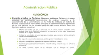 Administración Pública
AUTONÓMICO
 Consejo andaluz de Turismo. El consejo andaluz de Turismo es el órgano
colegiado de participación administrativa de carácter consultivo y de
asesoramiento de la Administración de la Junta de Andalucía en materia de
turismo. Su actividad se inspira en los principios de participación de los agentes del
sector y de defensa de los intereses generales del turismo andaluz. Entre sus
funciones podemos encontrar:
 Informar los asuntos que, por su relevancia para el turismo, le sean solicitados por la
persona titular de la Consejería competente en materia de turismo o por las personas
titulares de sus órganos directivos.
 Analizar las necesidades del sector y proponer medidas que promuevan la innovación y la
calidad turística en Andalucía.
 Dar respuesta a las consultas planteadas por los agentes implicados en el sector.
 Aprobar la propuesta del Reglamento de Régimen Interior del Consejo.
 Aprobar la percepción de indemnizaciones por dedicación y asistencia a que se refiere el
artículo 14.
 Las demás funciones propias de su naturaleza que le atribuyan las normas.
 
